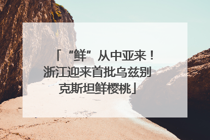 “鲜”从中亚来！浙江迎来首批乌兹别克斯坦鲜樱桃